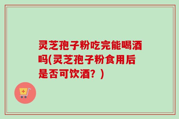灵芝孢子粉吃完能喝酒吗(灵芝孢子粉食用后是否可饮酒？)-第1张图片-卓越灵芝孢子粉