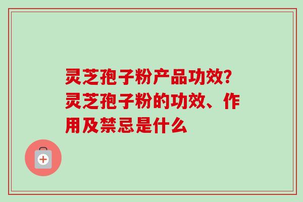 灵芝孢子粉产品功效？灵芝孢子粉的功效、作用及禁忌是什么-第1张图片-卓越灵芝孢子粉