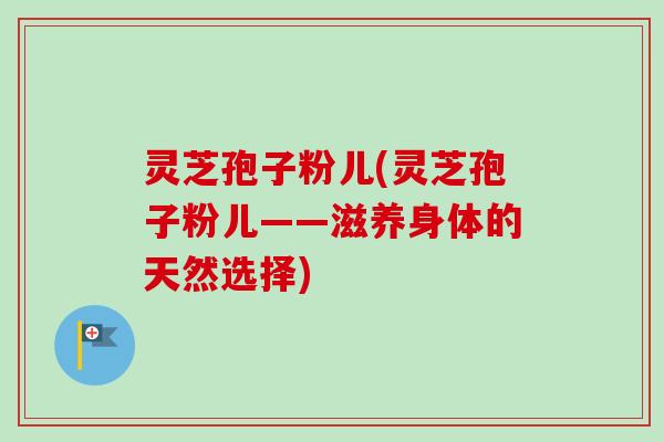 灵芝孢子粉儿(灵芝孢子粉儿——滋养身体的天然选择)-第1张图片-卓越灵芝孢子粉 灵芝孢子粉儿(灵芝孢子粉儿——滋养身体的天然选择)-第1张图片-卓越灵芝孢子粉