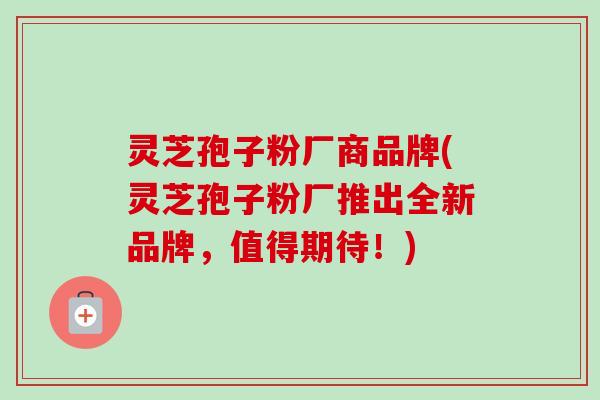 灵芝孢子粉厂商品牌(灵芝孢子粉厂推出全新品牌，值得期待！)-第1张图片-卓越灵芝孢子粉