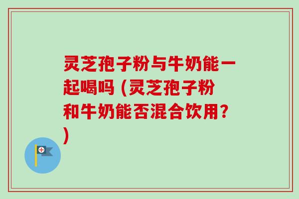 灵芝孢子粉与牛奶能一起喝吗 (灵芝孢子粉和牛奶能否混合饮用？)-第1张图片-卓越灵芝孢子粉