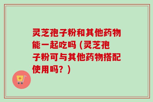 灵芝孢子粉和其他药物能一起吃吗 (灵芝孢子粉可与其他药物搭配使用吗？)-第1张图片-卓越灵芝孢子粉