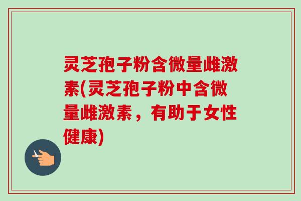 灵芝孢子粉含微量雌激素(灵芝孢子粉中含微量雌激素，有助于女性健康)-第1张图片-卓越灵芝孢子粉