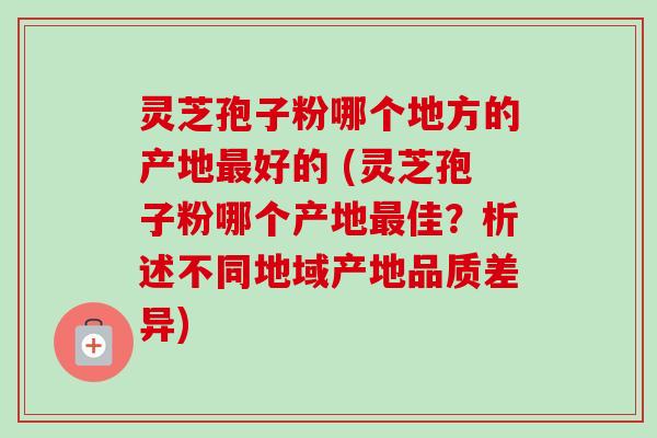灵芝孢子粉哪个地方的产地最好的 (灵芝孢子粉哪个产地最佳？析述不同地域产地品质差异)-第1张图片-卓越灵芝孢子粉