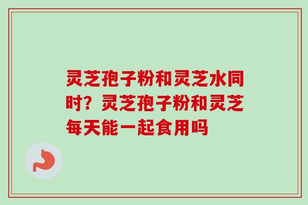 灵芝孢子粉和灵芝水同时?灵芝孢子粉和灵芝每天能一起食用吗-第1张图片-卓越灵芝孢子粉 灵芝孢子粉和灵芝水同时?灵芝孢子粉和灵芝每天能一起食用吗-第1张图片-卓越灵芝孢子粉