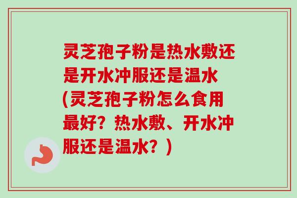 灵芝孢子粉是热水敷还是开水冲服还是温水 (灵芝孢子粉怎么食用最好?热水敷、开水冲服还是温水?)-第1张图片-卓越灵芝孢子粉 灵芝孢子粉是热水敷还是开水冲服还是温水 (灵芝孢子粉怎么食用最好?热水敷、开水冲服还是温水?)-第1张图片-卓越灵芝孢子粉