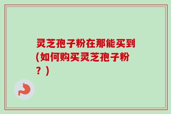 灵芝孢子粉在那能买到(如何购买灵芝孢子粉?)-第1张图片-卓越灵芝孢子粉 灵芝孢子粉在那能买到(如何购买灵芝孢子粉?)-第1张图片-卓越灵芝孢子粉