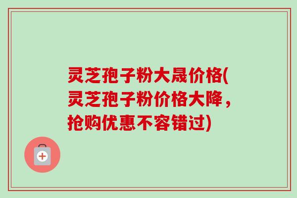 灵芝孢子粉大晟价格(灵芝孢子粉价格大降，抢购优惠不容错过)-第1张图片-卓越灵芝孢子粉