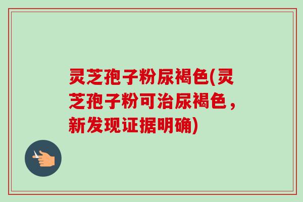 灵芝孢子粉尿褐色(灵芝孢子粉可治尿褐色，新发现证据明确)-第1张图片-卓越灵芝孢子粉