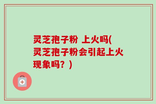 灵芝孢子粉 上火吗(灵芝孢子粉会引起上火现象吗？)-第1张图片-卓越灵芝孢子粉