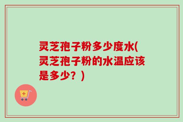 灵芝孢子粉多少度水(灵芝孢子粉的水温应该是多少？)-第1张图片-卓越灵芝孢子粉