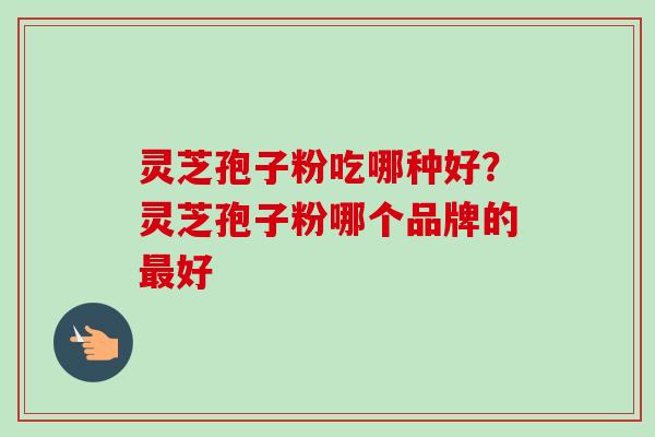 灵芝孢子粉吃哪种好?灵芝孢子粉哪个品牌的最好-第1张图片-卓越灵芝孢子粉 灵芝孢子粉吃哪种好?灵芝孢子粉哪个品牌的最好-第1张图片-卓越灵芝孢子粉