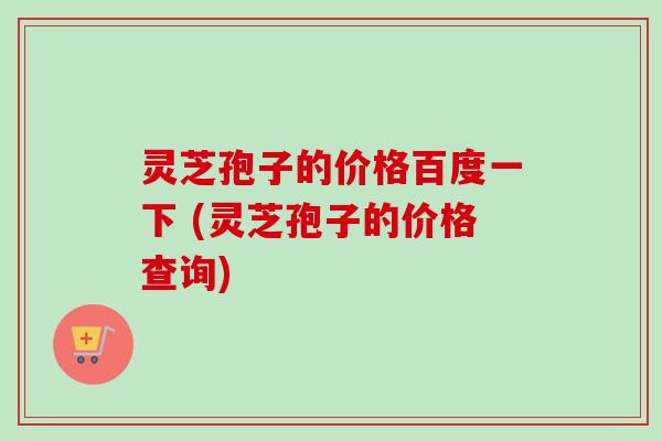 灵芝孢子的价格百度一下 (灵芝孢子的价格查询)-第1张图片-卓越灵芝孢子粉