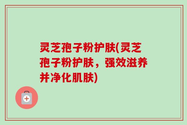 灵芝孢子粉护肤(灵芝孢子粉护肤,强效滋养并净化肌肤)-第1张图片-卓越灵芝孢子粉 灵芝孢子粉护肤(灵芝孢子粉护肤,强效滋养并净化肌肤)-第1张图片-卓越灵芝孢子粉