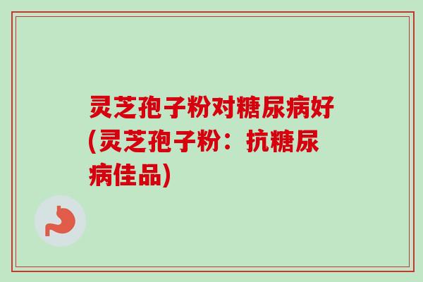 灵芝孢子粉对糖尿病好(灵芝孢子粉：抗糖尿病佳品)-第1张图片-卓越灵芝孢子粉