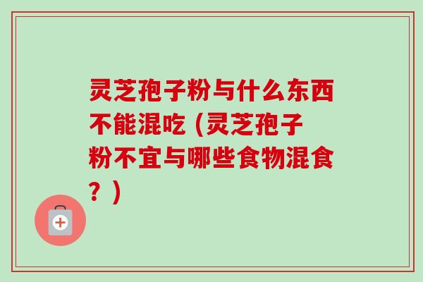 灵芝孢子粉与什么东西不能混吃 (灵芝孢子粉不宜与哪些食物混食?)-第1张图片-卓越灵芝孢子粉 灵芝孢子粉与什么东西不能混吃 (灵芝孢子粉不宜与哪些食物混食?)-第1张图片-卓越灵芝孢子粉