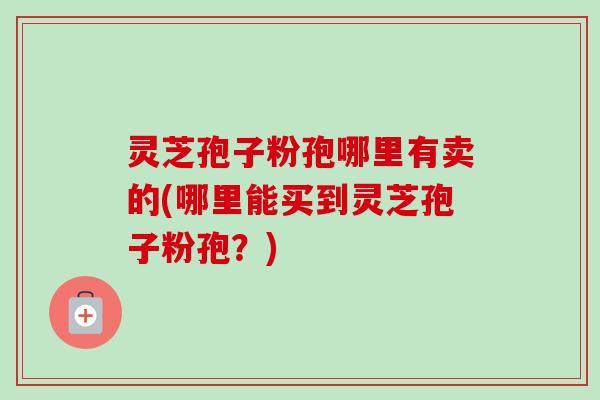 灵芝孢子粉孢哪里有卖的(哪里能买到灵芝孢子粉孢？)-第1张图片-卓越灵芝孢子粉