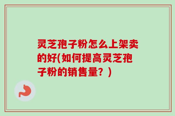 灵芝孢子粉怎么上架卖的好(如何提高灵芝孢子粉的销售量？)-第1张图片-卓越灵芝孢子粉