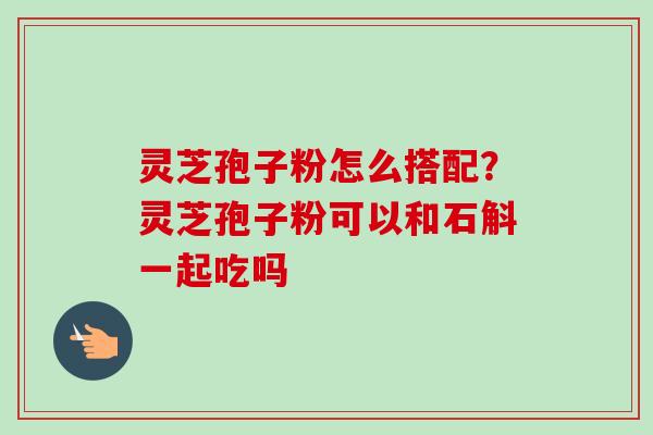 灵芝孢子粉怎么搭配？灵芝孢子粉可以和石斛一起吃吗-第1张图片-卓越灵芝孢子粉