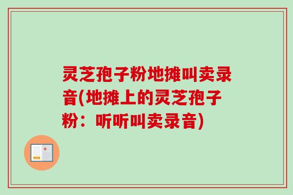 灵芝孢子粉地摊叫卖录音(地摊上的灵芝孢子粉:听听叫卖录音)-第1张图片-卓越灵芝孢子粉 灵芝孢子粉地摊叫卖录音(地摊上的灵芝孢子粉:听听叫卖录音)-第1张图片-卓越灵芝孢子粉
