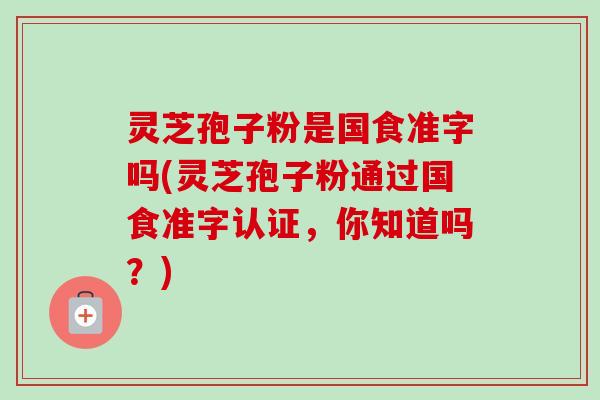 灵芝孢子粉是国食准字吗(灵芝孢子粉通过国食准字认证,你知道吗?)-第1张图片-卓越灵芝孢子粉 灵芝孢子粉是国食准字吗(灵芝孢子粉通过国食准字认证,你知道吗?)-第1张图片-卓越灵芝孢子粉