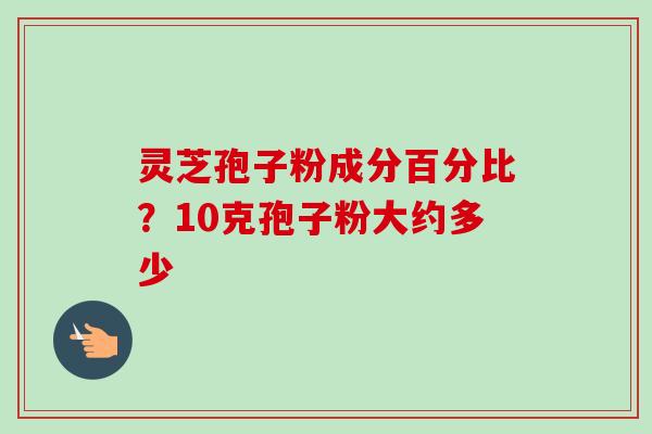 灵芝孢子粉成分百分比？10克孢子粉大约多少-第1张图片-卓越灵芝孢子粉