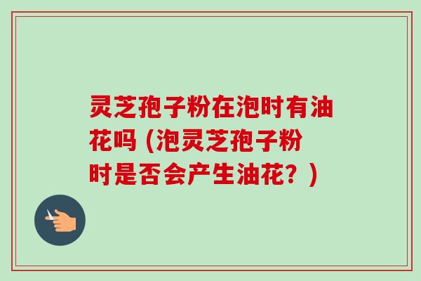 灵芝孢子粉在泡时有油花吗 (泡灵芝孢子粉时是否会产生油花?)-第1张图片-卓越灵芝孢子粉 灵芝孢子粉在泡时有油花吗 (泡灵芝孢子粉时是否会产生油花?)-第1张图片-卓越灵芝孢子粉