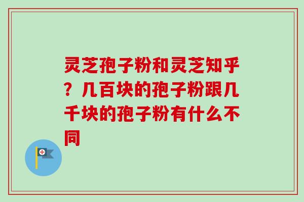 灵芝孢子粉和灵芝知乎？几百块的孢子粉跟几千块的孢子粉有什么不同-第1张图片-卓越灵芝孢子粉