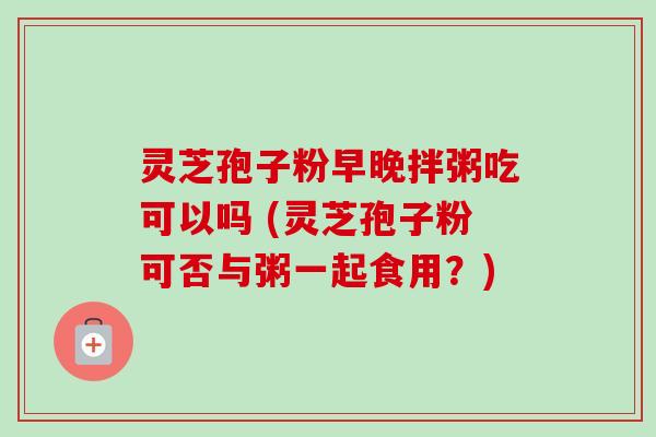灵芝孢子粉早晚拌粥吃可以吗 (灵芝孢子粉可否与粥一起食用?)-第1张图片-卓越灵芝孢子粉 灵芝孢子粉早晚拌粥吃可以吗 (灵芝孢子粉可否与粥一起食用?)-第1张图片-卓越灵芝孢子粉