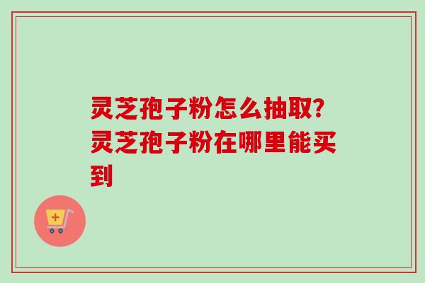 灵芝孢子粉怎么抽取？灵芝孢子粉在哪里能买到-第1张图片-卓越灵芝孢子粉