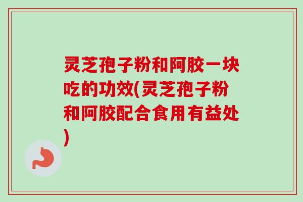 灵芝孢子粉和阿胶一块吃的功效(灵芝孢子粉和阿胶配合食用有益处)-第1张图片-卓越灵芝孢子粉 灵芝孢子粉和阿胶一块吃的功效(灵芝孢子粉和阿胶配合食用有益处)-第1张图片-卓越灵芝孢子粉
