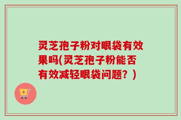 灵芝孢子粉对眼袋有效果吗(灵芝孢子粉能否有效减轻眼袋问题?)-第1张图片-卓越灵芝孢子粉 灵芝孢子粉对眼袋有效果吗(灵芝孢子粉能否有效减轻眼袋问题?)-第1张图片-卓越灵芝孢子粉