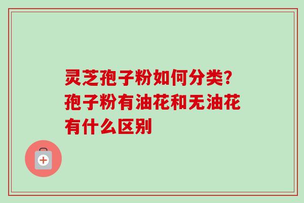 灵芝孢子粉如何分类？孢子粉有油花和无油花有什么区别-第1张图片-卓越灵芝孢子粉
