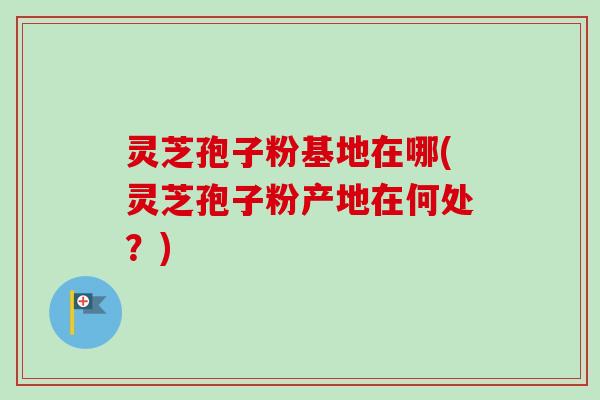 灵芝孢子粉基地在哪(灵芝孢子粉产地在何处?)-第1张图片-卓越灵芝孢子粉 灵芝孢子粉基地在哪(灵芝孢子粉产地在何处?)-第1张图片-卓越灵芝孢子粉
