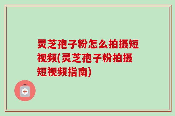灵芝孢子粉怎么拍摄短视频(灵芝孢子粉拍摄短视频指南)-第1张图片-卓越灵芝孢子粉
