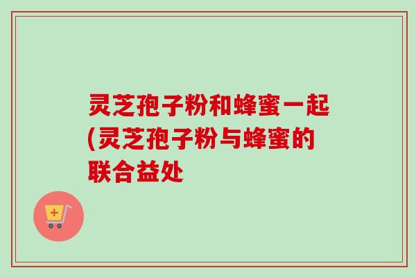 灵芝孢子粉和蜂蜜一起(灵芝孢子粉与蜂蜜的联合益处-第1张图片-卓越灵芝孢子粉 灵芝孢子粉和蜂蜜一起(灵芝孢子粉与蜂蜜的联合益处-第1张图片-卓越灵芝孢子粉
