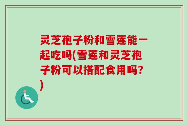灵芝孢子粉和雪莲能一起吃吗(雪莲和灵芝孢子粉可以搭配食用吗？)-第1张图片-卓越灵芝孢子粉