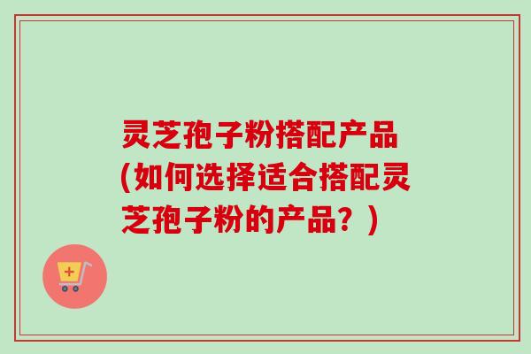 灵芝孢子粉搭配产品 (如何选择适合搭配灵芝孢子粉的产品?)-第1张图片-卓越灵芝孢子粉 灵芝孢子粉搭配产品 (如何选择适合搭配灵芝孢子粉的产品?)-第1张图片-卓越灵芝孢子粉
