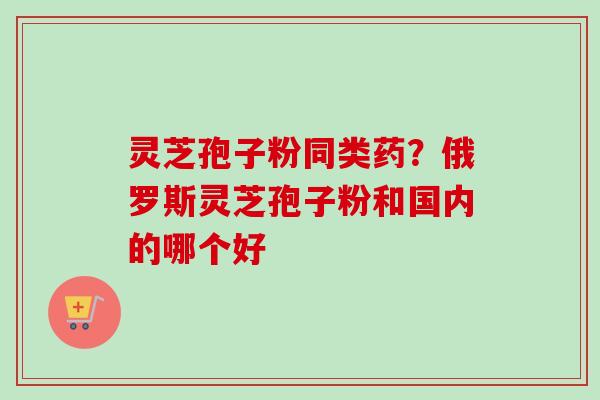 灵芝孢子粉同类药?俄罗斯灵芝孢子粉和国内的哪个好-第1张图片-卓越灵芝孢子粉 灵芝孢子粉同类药?俄罗斯灵芝孢子粉和国内的哪个好-第1张图片-卓越灵芝孢子粉