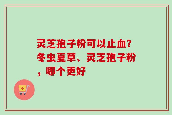 灵芝孢子粉可以止血？冬虫夏草、灵芝孢子粉，哪个更好-第1张图片-卓越灵芝孢子粉