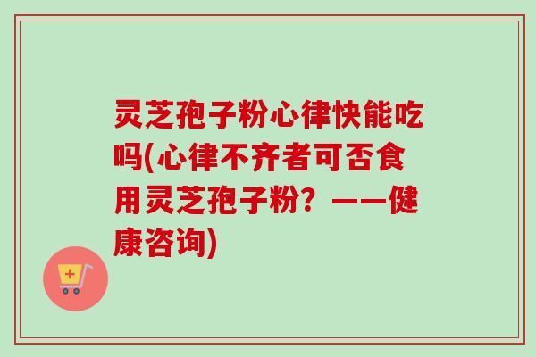 灵芝孢子粉心律快能吃吗(心律不齐者可否食用灵芝孢子粉？——健康咨询)-第1张图片-卓越灵芝孢子粉