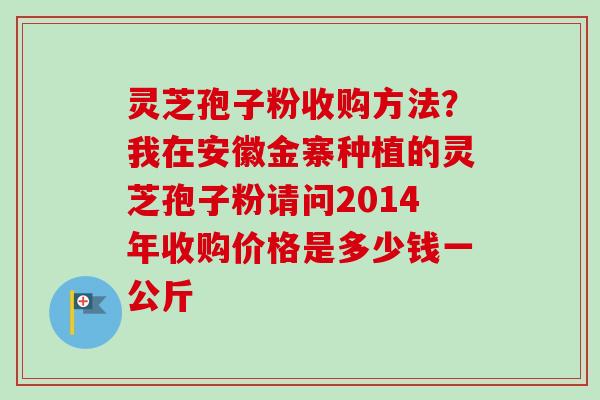 灵芝孢子粉收购方法?我在安徽金寨种植的灵芝孢子粉请问2014年收购价格是多少钱一公斤-第1张图片-卓越灵芝孢子粉 灵芝孢子粉收购方法?我在安徽金寨种植的灵芝孢子粉请问2014年收购价格是多少钱一公斤-第1张图片-卓越灵芝孢子粉