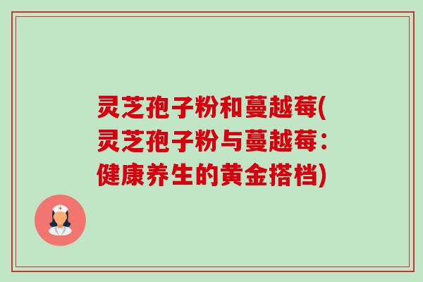 灵芝孢子粉和蔓越莓(灵芝孢子粉与蔓越莓：健康养生的黄金搭档)-第1张图片-卓越灵芝孢子粉