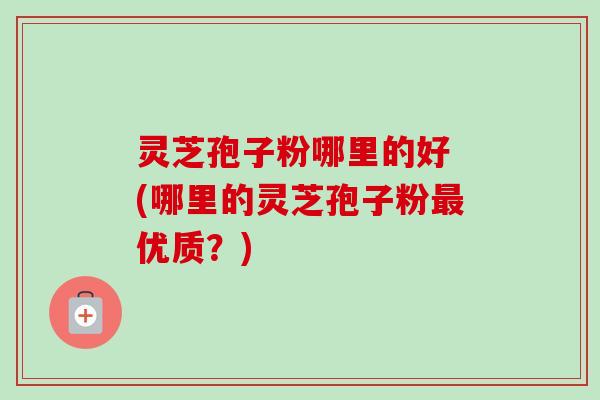 灵芝孢子粉哪里的好 (哪里的灵芝孢子粉最优质？)-第1张图片-卓越灵芝孢子粉