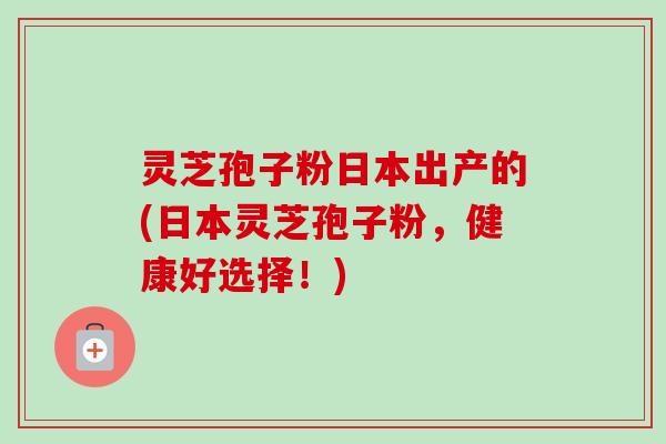 灵芝孢子粉日本出产的(日本灵芝孢子粉,健康好选择!)-第1张图片-卓越灵芝孢子粉 灵芝孢子粉日本出产的(日本灵芝孢子粉,健康好选择!)-第1张图片-卓越灵芝孢子粉