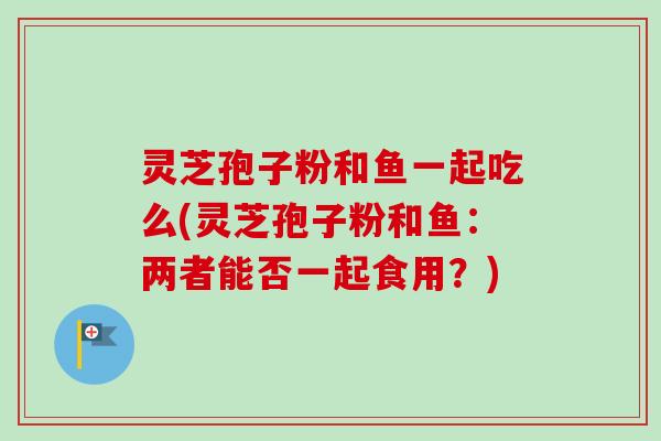 灵芝孢子粉和鱼一起吃么(灵芝孢子粉和鱼:两者能否一起食用?)-第1张图片-卓越灵芝孢子粉 灵芝孢子粉和鱼一起吃么(灵芝孢子粉和鱼:两者能否一起食用?)-第1张图片-卓越灵芝孢子粉