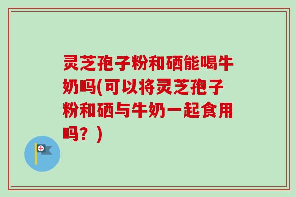 灵芝孢子粉和硒能喝牛奶吗(可以将灵芝孢子粉和硒与牛奶一起食用吗?)-第1张图片-卓越灵芝孢子粉 灵芝孢子粉和硒能喝牛奶吗(可以将灵芝孢子粉和硒与牛奶一起食用吗?)-第1张图片-卓越灵芝孢子粉