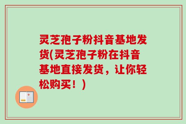 灵芝孢子粉抖音基地发货(灵芝孢子粉在抖音基地直接发货,让你轻松购买!)-第1张图片-卓越灵芝孢子粉 灵芝孢子粉抖音基地发货(灵芝孢子粉在抖音基地直接发货,让你轻松购买!)-第1张图片-卓越灵芝孢子粉