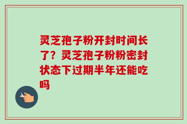 灵芝孢子粉开封时间长了?灵芝孢子粉粉密封状态下过期半年还能吃吗-第1张图片-卓越灵芝孢子粉 灵芝孢子粉开封时间长了?灵芝孢子粉粉密封状态下过期半年还能吃吗-第1张图片-卓越灵芝孢子粉