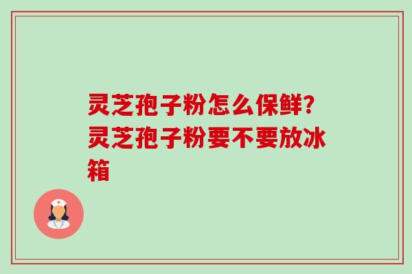 灵芝孢子粉怎么保鲜？灵芝孢子粉要不要放冰箱-第1张图片-卓越灵芝孢子粉
